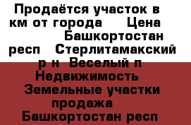 Продаётся участок в 5 км от города.  › Цена ­ 600 000 - Башкортостан респ., Стерлитамакский р-н, Веселый п. Недвижимость » Земельные участки продажа   . Башкортостан респ.